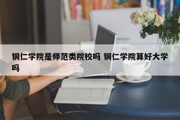 铜仁学院是师范类院校吗 铜仁学院算好大学吗-第1张图片-江苏在职研究生招生信息网