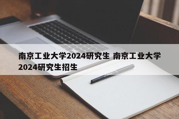 南京工业大学2024研究生 南京工业大学2024研究生招生