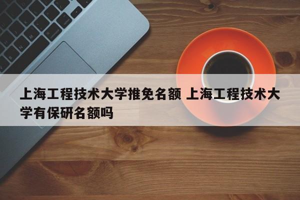 上海工程技术大学推免名额 上海工程技术大学有保研名额吗