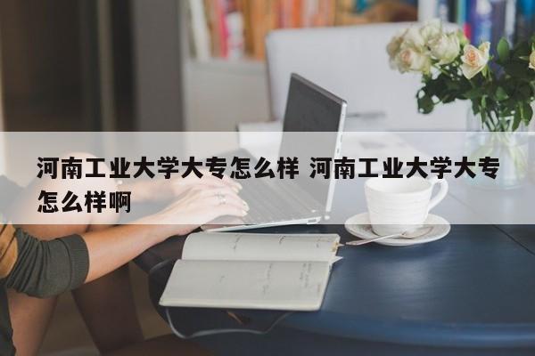 河南工业大学大专怎么样 河南工业大学大专怎么样啊