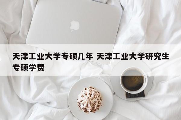 天津工业大学专硕几年 天津工业大学研究生专硕学费