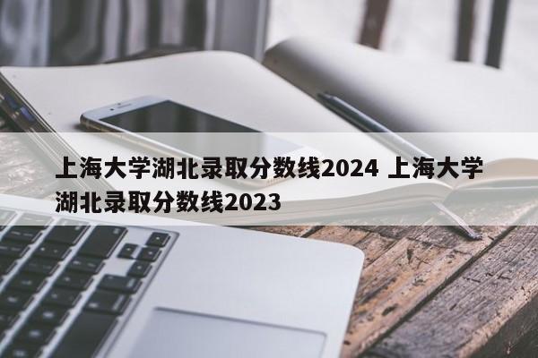 上海大学湖北录取分数线2024 上海大学湖北录取分数线2023-第1张图片-江苏在职研究生招生信息网