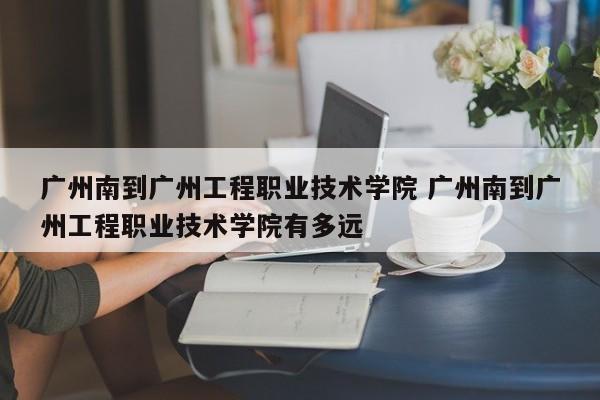 广州南到广州工程职业技术学院 广州南到广州工程职业技术学院有多远