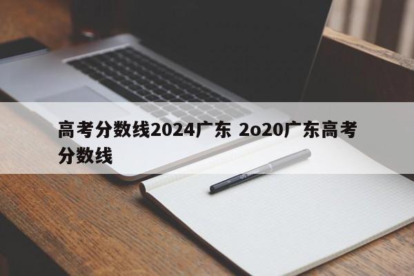 高考分数线2024广东 2o20广东高考分数线