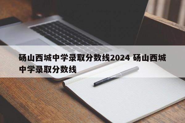 砀山西城中学录取分数线2024 砀山西城中学录取分数线