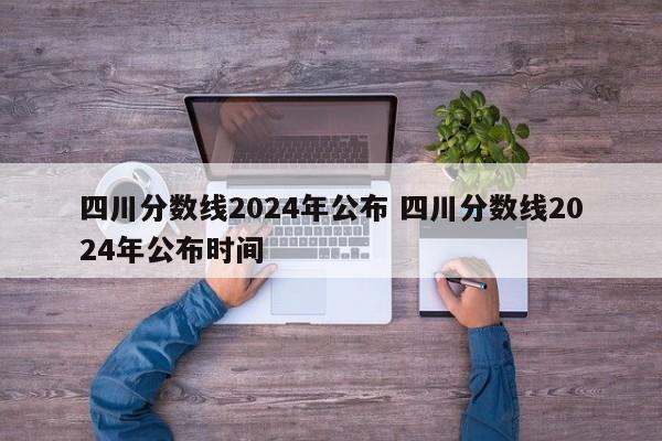 四川分数线2024年公布 四川分数线2024年公布时间