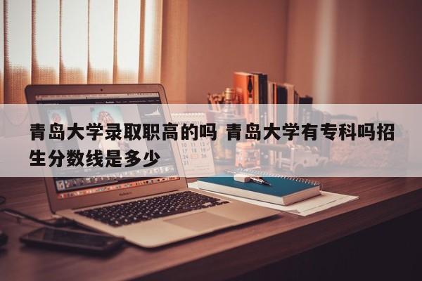 青岛大学录取职高的吗 青岛大学有专科吗招生分数线是多少-第1张图片-江苏在职研究生招生信息网