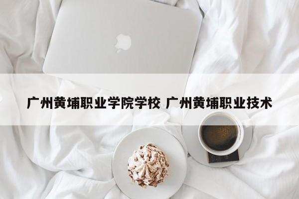 广州黄埔职业学院学校 广州黄埔职业技术