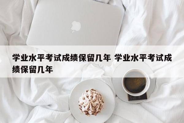 学业水平考试成绩保留几年 学业水平考试成绩保留几年