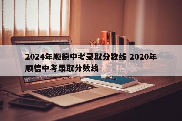 2024年顺德中考录取分数线 2020年顺德中考录取分数线