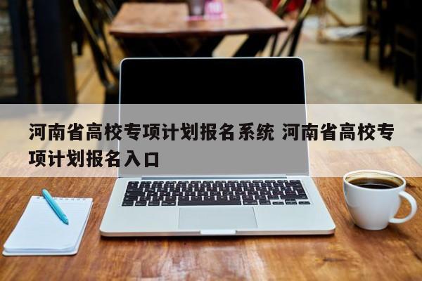 河南省高校专项计划报名系统 河南省高校专项计划报名入口-第1张图片-江苏在职研究生招生信息网