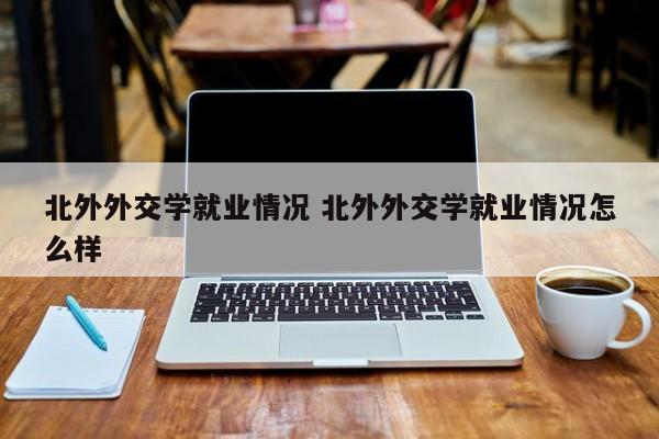 北外外交学就业情况 北外外交学就业情况怎么样