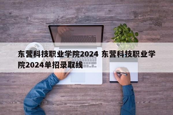 东营科技职业学院2024 东营科技职业学院2024单招录取线