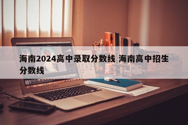 海南2024高中录取分数线 海南高中招生分数线