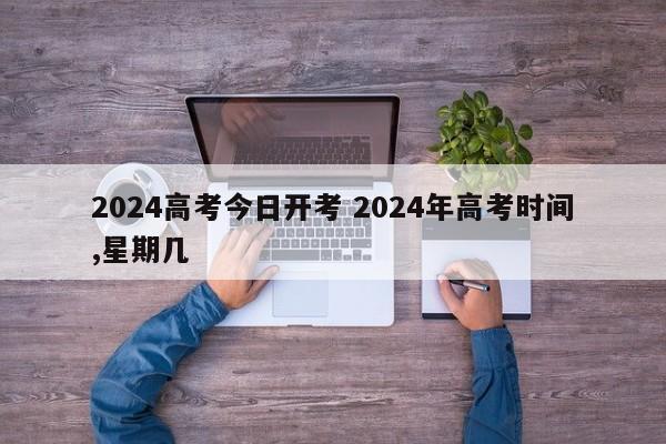 2024高考今日开考 2024年高考时间,星期几-第1张图片-江苏在职研究生招生信息网