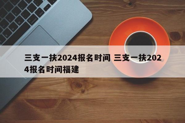 三支一扶2024报名时间 三支一扶2024报名时间福建