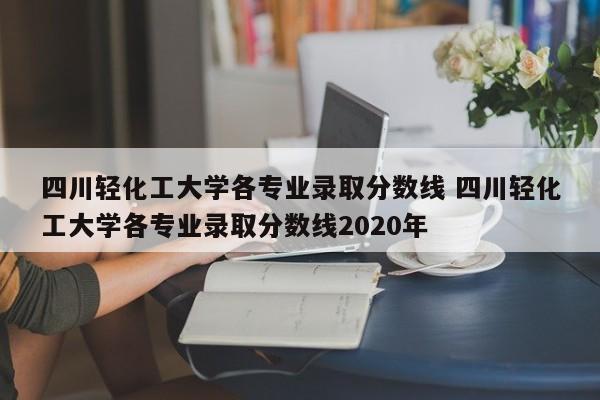 四川轻化工大学各专业录取分数线 四川轻化工大学各专业录取分数线2020年-第1张图片-江苏在职研究生招生信息网