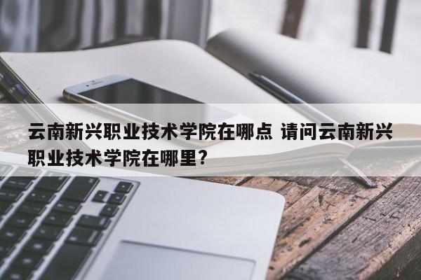 云南新兴职业技术学院在哪点 请问云南新兴职业技术学院在哪里?