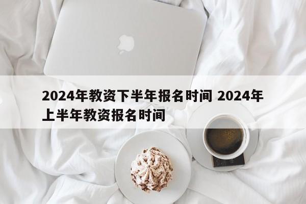 2024年教资下半年报名时间 2024年上半年教资报名时间