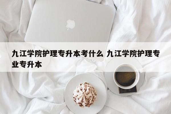 九江学院护理专升本考什么 九江学院护理专业专升本-第1张图片-江苏在职研究生招生信息网