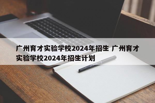 广州育才实验学校2024年招生 广州育才实验学校2024年招生计划-第1张图片-江苏在职研究生招生信息网