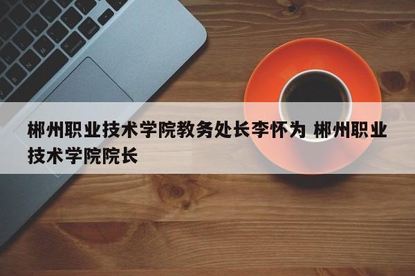 郴州职业技术学院教务处长李怀为 郴州职业技术学院院长-第1张图片-江苏在职研究生招生信息网