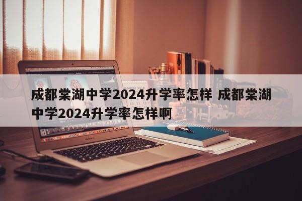 成都棠湖中学2024升学率怎样 成都棠湖中学2024升学率怎样啊