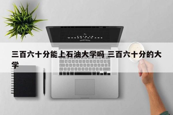 三百六十分能上石油大学吗 三百六十分的大学