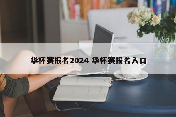 华杯赛报名2024 华杯赛报名入口