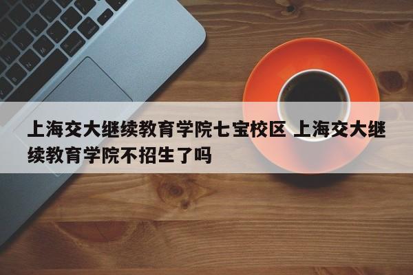 上海交大继续教育学院七宝校区 上海交大继续教育学院不招生了吗