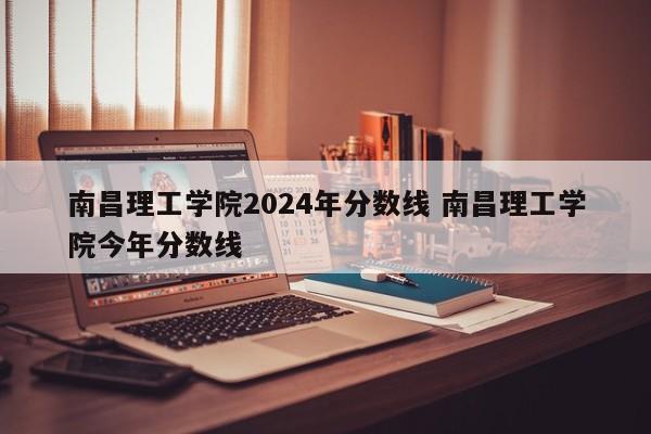 南昌理工学院2024年分数线 南昌理工学院今年分数线