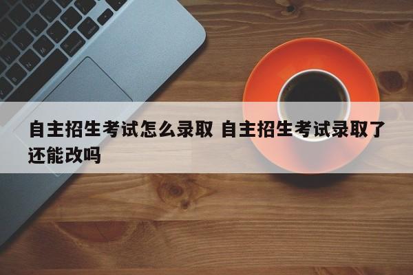 自主招生考试怎么录取 自主招生考试录取了还能改吗-第1张图片-江苏在职研究生招生信息网