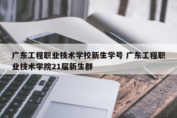 广东工程职业技术学校新生学号 广东工程职业技术学院21届新生群-第1张图片-江苏在职研究生招生信息网