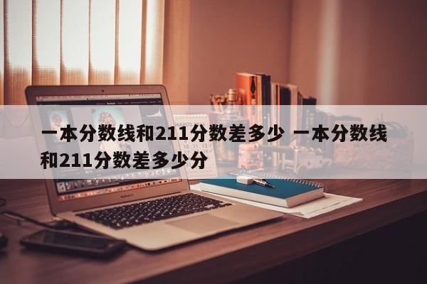 一本分数线和211分数差多少 一本分数线和211分数差多少分