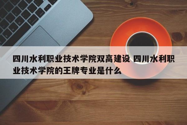 四川水利职业技术学院双高建设 四川水利职业技术学院的王牌专业是什么-第1张图片-江苏在职研究生招生信息网