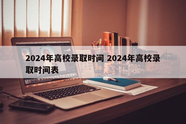 2024年高校录取时间 2024年高校录取时间表