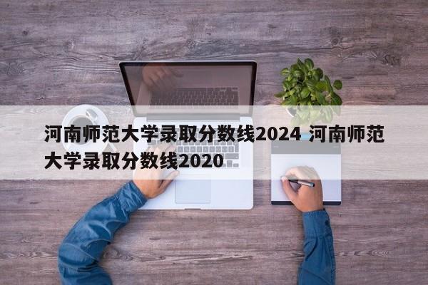 河南师范大学录取分数线2024 河南师范大学录取分数线2020-第1张图片-江苏在职研究生招生信息网