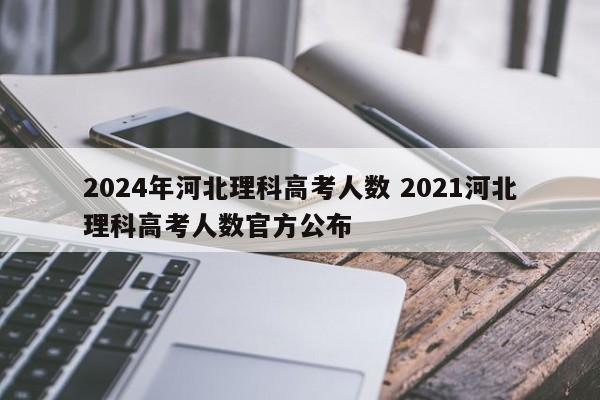 2024年河北理科高考人数 2021河北理科高考人数官方公布-第1张图片-江苏在职研究生招生信息网