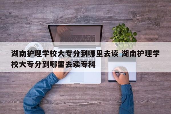 湖南护理学校大专分到哪里去读 湖南护理学校大专分到哪里去读专科