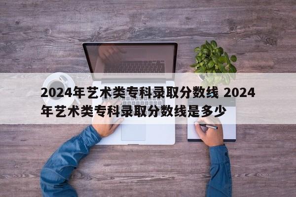 2024年艺术类专科录取分数线 2024年艺术类专科录取分数线是多少