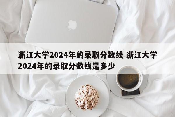 浙江大学2024年的录取分数线 浙江大学2024年的录取分数线是多少