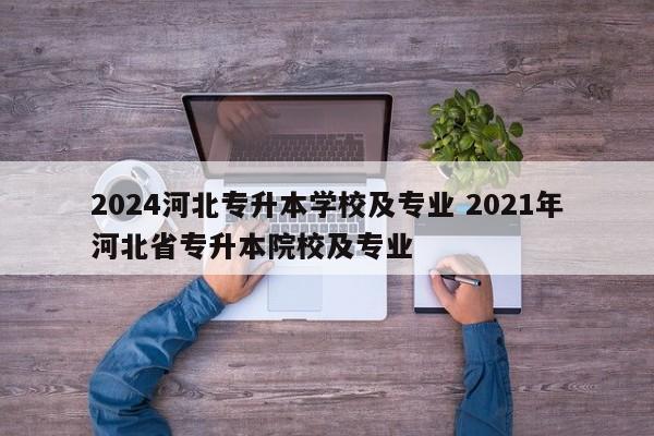 2024河北专升本学校及专业 2021年河北省专升本院校及专业-第1张图片-江苏在职研究生招生信息网