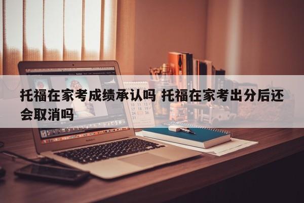 托福在家考成绩承认吗 托福在家考出分后还会取消吗