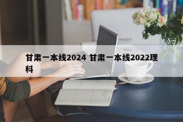 甘肃一本线2024 甘肃一本线2022理科