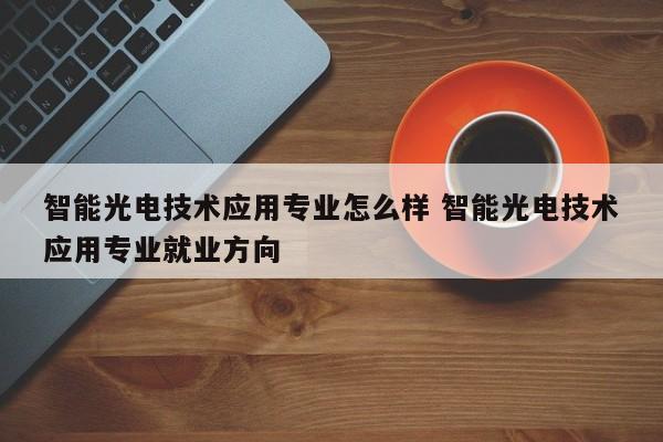 智能光电技术应用专业怎么样 智能光电技术应用专业就业方向