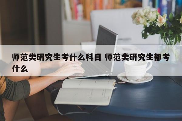 师范类研究生考什么科目 师范类研究生都考什么-第1张图片-江苏在职研究生招生信息网