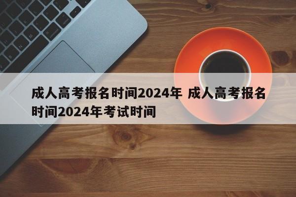 成人高考报名时间2024年 成人高考报名时间2024年考试时间