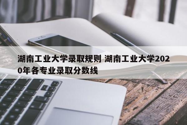 湖南工业大学录取规则 湖南工业大学2020年各专业录取分数线