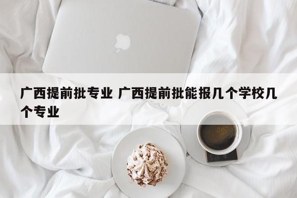 广西提前批专业 广西提前批能报几个学校几个专业-第1张图片-江苏在职研究生招生信息网