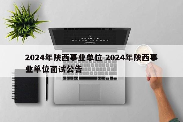 2024年陕西事业单位 2024年陕西事业单位面试公告